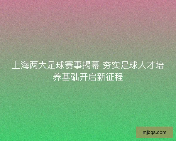 上海两大足球赛事揭幕 夯实足球人才培养基础开启新征程