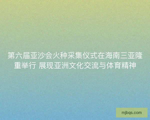 第六届亚沙会火种采集仪式在海南三亚隆重举行 展现亚洲文化交流与体育精神 第六届亚沙会火种采集仪式在海南三亚隆重举行 展现亚洲文化交流与体育精神