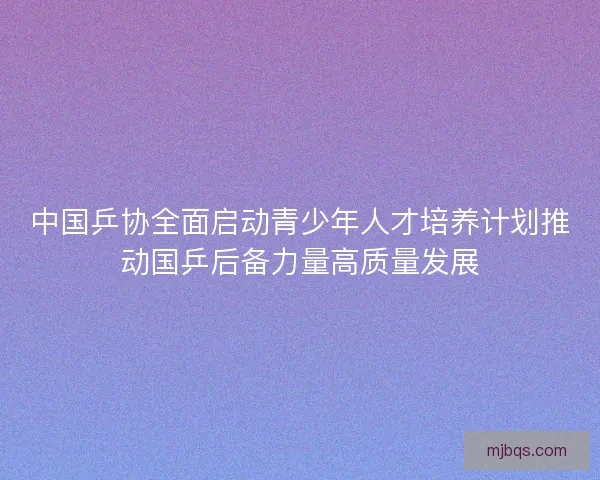 中国乒协全面启动青少年人才培养计划推动国乒后备力量高质量发展