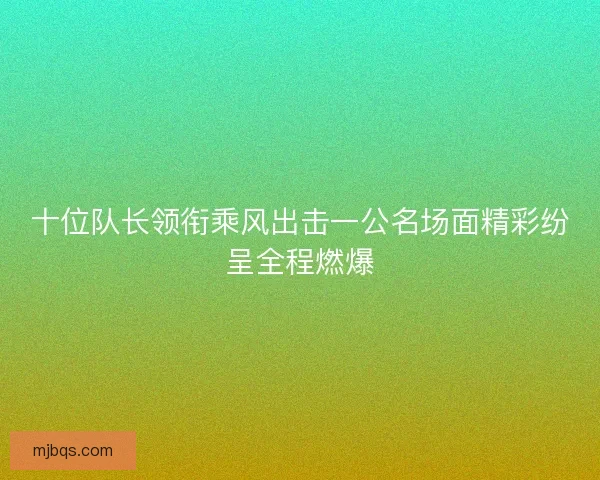 十位队长领衔乘风出击一公名场面精彩纷呈全程燃爆 十位队长领衔乘风出击一公名场面精彩纷呈全程燃爆