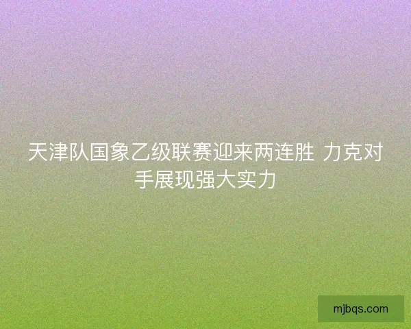 天津队国象乙级联赛迎来两连胜 力克对手展现强大实力 天津队国象乙级联赛迎来两连胜 力克对手展现强大实力