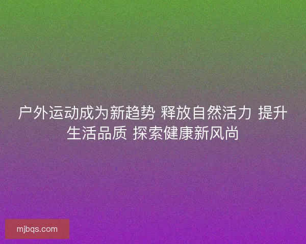 户外运动成为新趋势 释放自然活力 提升生活品质 探索健康新风尚 户外运动成为新趋势 释放自然活力 提升生活品质 探索健康新风尚