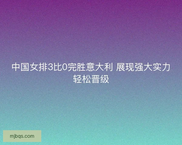 中国女排3比0完胜意大利 展现强大实力轻松晋级 中国女排3比0完胜意大利 展现强大实力轻松晋级
